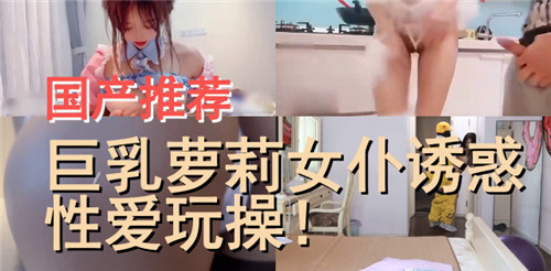 国产巨乳萝莉女仆：解锁极致诱惑，骚穴任你狂插内射爆浆！
